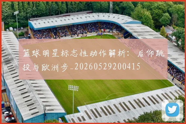 篮球明星标志性动作解析：后仰跳投与欧洲步_20260529200415