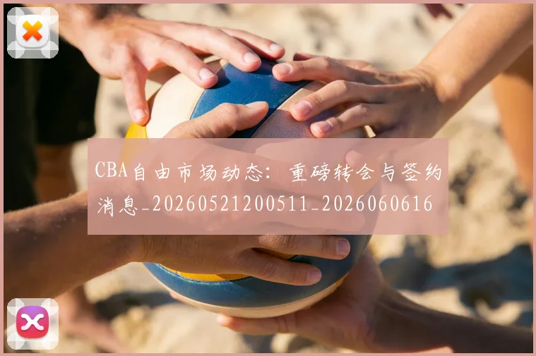 CBA自由市场动态：重磅转会与签约消息_20260521200511_20260606165306