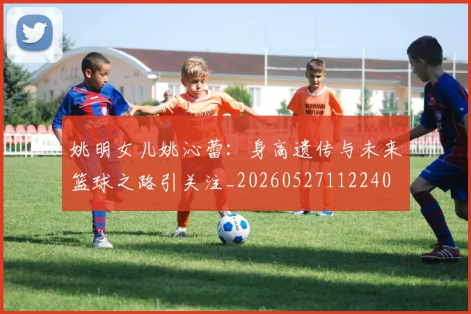姚明女儿姚沁蕾：身高遗传与未来篮球之路引关注_20260527112240