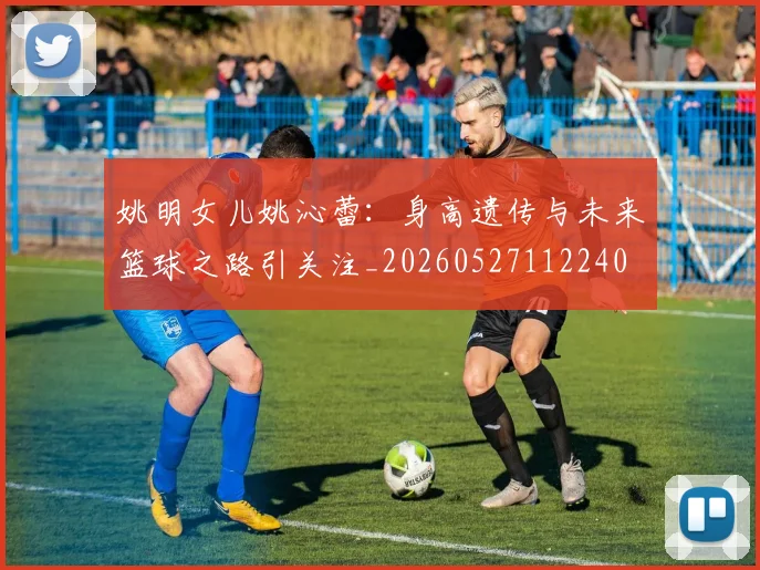 姚明女儿姚沁蕾：身高遗传与未来篮球之路引关注_20260527112240
