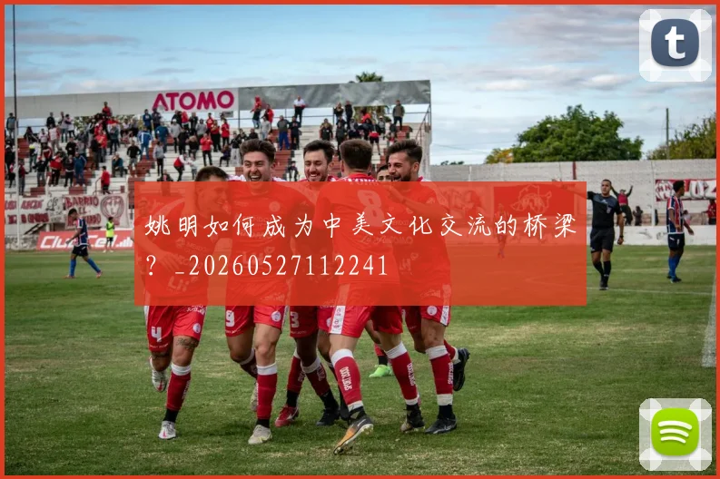 姚明如何成为中美文化交流的桥梁?_20260527112241