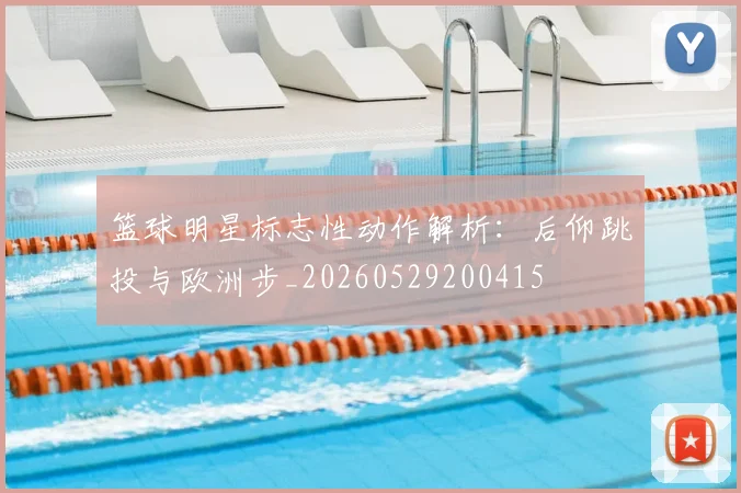 篮球明星标志性动作解析：后仰跳投与欧洲步_20260529200415